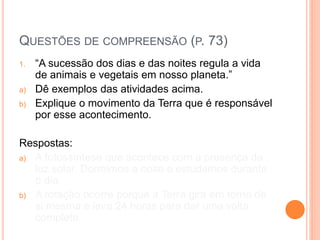 QUESTÕES DE COMPREENSÃO (P. 73)
1. “A sucessão dos dias e das noites regula a vida
de animais e vegetais em nosso planeta.”
a) Dê exemplos das atividades acima.
b) Explique o movimento da Terra que é responsável
por esse acontecimento.
Respostas:
a) A fotossíntese que acontece com a presença da
luz solar. Dormimos a noite e estudamos durante
o dia.
b) A rotação ocorre porque a Terra gira em torno de
si mesma e leva 24 horas para dar uma volta
completa.
 