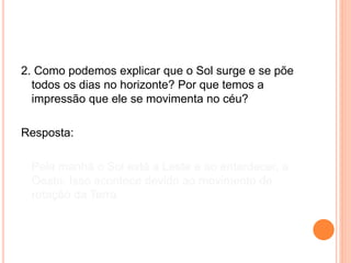2. Como podemos explicar que o Sol surge e se põe
todos os dias no horizonte? Por que temos a
impressão que ele se movimenta no céu?
Resposta:
Pela manhã o Sol está a Leste e ao entardecer, a
Oeste. Isso acontece devido ao movimento de
rotação da Terra.
 