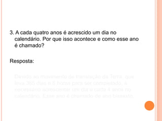 3. A cada quatro anos é acrescido um dia no
calendário. Por que isso acontece e como esse ano
é chamado?
Resposta:
Devido ao movimento de translação da Terra, que
leva 365 dias e 6 horas para ser completado, é
necessário acrescentar um dia a cada 4 anos no
calendário. Esse ano é chamado de ano bissexto.
 