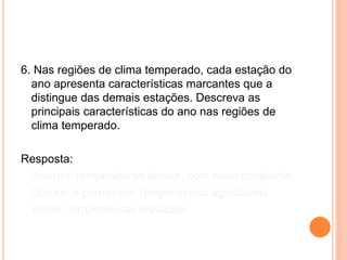6. Nas regiões de clima temperado, cada estação do
ano apresenta características marcantes que a
distingue das demais estações. Descreva as
principais características do ano nas regiões de
clima temperado.
Resposta:
Inverno: temperaturas baixas, com neve constante.
Outono e primavera: temperaturas agradáveis.
Verão: temperaturas elevadas.
 