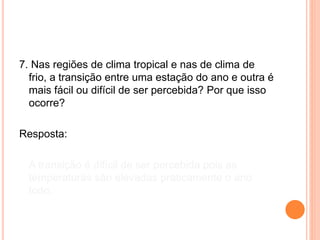 7. Nas regiões de clima tropical e nas de clima de
frio, a transição entre uma estação do ano e outra é
mais fácil ou difícil de ser percebida? Por que isso
ocorre?
Resposta:
A transição é difícil de ser percebida pois as
temperaturas são elevadas praticamente o ano
todo.
 