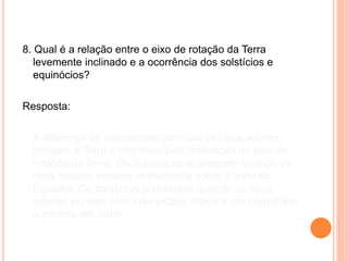 8. Qual é a relação entre o eixo de rotação da Terra
levemente inclinado e a ocorrência dos solstícios e
equinócios?
Resposta:
A diferença de intensidade com que os raios solares
atingem a Terra é originada pela inclinação do eixo de
rotação da Terra. Os equinócios acontecem quando os
raios solares incidem diretamente sobre a linha do
Equador. Os solstícios acontecem quando os raios
solares incidem com intensidade máxima um hemisfério
e mínima em outro.
 