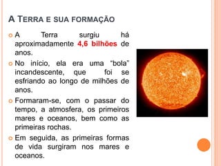 A TERRA E SUA FORMAÇÃO
 A Terra surgiu há
aproximadamente 4,6 bilhões de
anos.
 No início, ela era uma “bola”
incandescente, que foi se
esfriando ao longo de milhões de
anos.
 Formaram-se, com o passar do
tempo, a atmosfera, os primeiros
mares e oceanos, bem como as
primeiras rochas.
 Em seguida, as primeiras formas
de vida surgiram nos mares e
oceanos.
GEOGRAFIA, 6º Ano
Planeta Terra: nave em que viajamos
do Ensino Fundamental
 