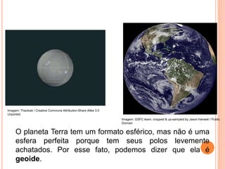 O planeta Terra tem um formato esférico, mas não é uma
esfera perfeita porque tem seus polos levemente
achatados. Por esse fato, podemos dizer que ela é
geoide.
Imagem: GSFC team, cropped & up-sampled by Jason Harwell / Public
Domain
Imagem: Thavlosk / Creative Commons Attribution-Share Alike 3.0
Unported
 