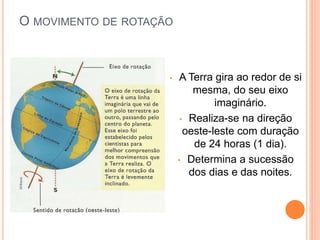 O MOVIMENTO DE ROTAÇÃO
• A Terra gira ao redor de si
mesma, do seu eixo
imaginário.
• Realiza-se na direção
oeste-leste com duração
de 24 horas (1 dia).
• Determina a sucessão
dos dias e das noites.
 