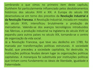 Lembrando o que vimos no primeiro item deste capítulo,
Durkheim foi particularmente influenciado pelos desdobramentos
históricos dos séculos XVIII e XIX. A Europa do século XIX
desenvolveu-se em torno dos preceitos da Revolução Industrial e
da Revolução Francesa. A Revolução Industrial, iniciada em meados
do século XVIII, intensificou brutalmente a produção de
mercadorias. Valendo-se dos avanços tecnológicos introduzidos
nas fábricas, a produção industrial na Inglaterra do século XVIII se
expandiu para outros países no século XIX, tornando-se o centro
de organização da vida social.
Já a Revolução Francesa, que teve seu desfecho em 1789, foi
marcada por transformações políticas estruturais. A sociedade
feudal, que precedeu a sociedade capitalista, foi destruída. As
instituições políticas feudais deram lugar às organizações políticas
capitalistas. A monarquia foi substituída por instituições políticas
que tinham como fundamento os ideais de liberdade, igualdade e
fraternidade.
 