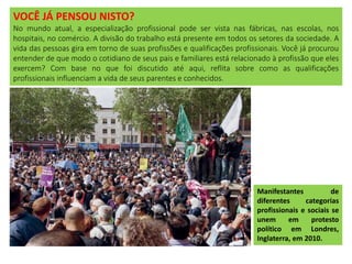 VOCÊ JÁ PENSOU NISTO?
No mundo atual, a especialização profissional pode ser vista nas fábricas, nas escolas, nos
hospitais, no comércio. A divisão do trabalho está presente em todos os setores da sociedade. A
vida das pessoas gira em torno de suas profissões e qualificações profissionais. Você já procurou
entender de que modo o cotidiano de seus pais e familiares está relacionado à profissão que eles
exercem? Com base no que foi discutido até aqui, reflita sobre como as qualificações
profissionais influenciam a vida de seus parentes e conhecidos.
Manifestantes de
diferentes categorias
profissionais e sociais se
unem em protesto
político em Londres,
Inglaterra, em 2010.
 