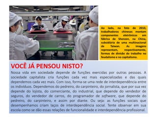 Ao lado, na foto de 2010,
trabalhadoras chinesas montam
componentes eletrônicos em
fábrica de Shenzen, na China,
subsidiária de uma multinacional
de Taiwan. As imagens
representam, respectivamente,
formas de divisão do trabalho no
feudalismo e no capitalismo.
VOCÊ JÁ PENSOU NISTO?
Nossa vida em sociedade depende de funções exercidas por outras pessoas. A
sociedade capitalista cria funções cada vez mais especializadas e das quais
dependemos cada vez mais. Com isso, forma-se uma rede de interdependência entre
os indivíduos. Dependemos do pedreiro, do carpinteiro, do jornalista, que por sua vez
depende do lojista, do comerciante, do industrial, que depende do vendedor de
seguros, do vendedor de carros, do programador de software, que depende do
pedreiro, do carpinteiro, e assim por diante. Ou seja: as funções sociais que
desempenhamos criam laços de interdependência social. Tente observar em sua
escola como se dão essas relações de funcionalidade e interdependência profissional.
 