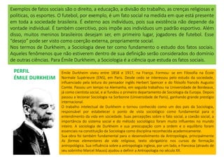 Exemplos de fatos sociais são o direito, a educação, a divisão do trabalho, as crenças religiosas e
políticas, os esportes. O futebol, por exemplo, é um fato social na medida em que está presente
em toda a sociedade brasileira. É externo aos indivíduos, pois sua existência não depende da
vontade individual. É também coercitivo, pois impõe aos indivíduos um padrão esportivo. Além
disso, muitos meninos brasileiros desejam ser, em primeiro lugar, jogadores de futebol. Esse
“desejo” pode ser visto como coerção externa, propriamente social.
Nos termos de Durkheim, a Sociologia deve ter como fundamento o estudo dos fatos sociais.
Aqueles fenômenos que não estiverem dentro de sua definição serão considerados do domínio
de outras ciências. Para Émile Durkheim, a Sociologia é a ciência que estuda os fatos sociais.
PERFIL
ÉMILE DURKHEIM
Émile Durkheim viveu entre 1858 e 1917, na França. Formou- se em Filosofia na École
Normale Supérieure (ENS), em Paris. Desde cedo se interessou pelo estudo da sociedade,
influenciado pela leitura do pensador inglês Herbert Spencer e do filósofo francês Augusto
Comte. Passou um tempo na Alemanha, em seguida trabalhou na Universidade de Bordeaux,
já como cientista social, e aí fundou o primeiro departamento de Sociologia da Europa. Depois
passou a lecionar Sociologia na Sorbonne (Universidade de Paris), ganhando grande prestígio
internacional.
O trabalho intelectual de Durkheim o tornou conhecido como um dos pais da Sociologia,
responsável por estabelecer o ponto de vista sociológico como fundamental para o
entendimento da vida em sociedade. Suas percepções sobre o fato social, a coesão social, a
importância do sistema social e do método sociológico foram muito influentes no mundo
inteiro. A sociologia de Durkheim e sua preocupação com a ordem e o equilíbrio foram
essenciais na constituição da Sociologia como disciplina reconhecida academicamente.
Sua obra foi também fundamental para o desenvolvimento da Antropologia, principalmente
As formas elementares da vida religiosa, texto obrigatório nos cursos de formação
antropológica. Sua influência sobre a antropologia inglesa, por um lado, e francesa (através de
seu sobrinho Marcel Mauss) ajudou a definir a Antropologia no século XX.
 