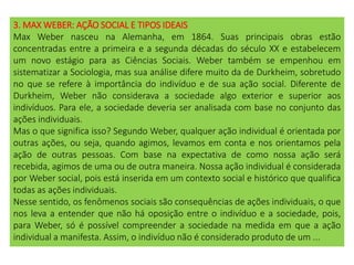 3. MAX WEBER: AÇÃO SOCIAL E TIPOS IDEAIS
Max Weber nasceu na Alemanha, em 1864. Suas principais obras estão
concentradas entre a primeira e a segunda décadas do século XX e estabelecem
um novo estágio para as Ciências Sociais. Weber também se empenhou em
sistematizar a Sociologia, mas sua análise difere muito da de Durkheim, sobretudo
no que se refere à importância do indivíduo e de sua ação social. Diferente de
Durkheim, Weber não considerava a sociedade algo exterior e superior aos
indivíduos. Para ele, a sociedade deveria ser analisada com base no conjunto das
ações individuais.
Mas o que significa isso? Segundo Weber, qualquer ação individual é orientada por
outras ações, ou seja, quando agimos, levamos em conta e nos orientamos pela
ação de outras pessoas. Com base na expectativa de como nossa ação será
recebida, agimos de uma ou de outra maneira. Nossa ação individual é considerada
por Weber social, pois está inserida em um contexto social e histórico que qualifica
todas as ações individuais.
Nesse sentido, os fenômenos sociais são consequências de ações individuais, o que
nos leva a entender que não há oposição entre o indivíduo e a sociedade, pois,
para Weber, só é possível compreender a sociedade na medida em que a ação
individual a manifesta. Assim, o indivíduo não é considerado produto de um ...
 