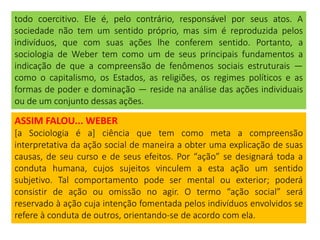 todo coercitivo. Ele é, pelo contrário, responsável por seus atos. A
sociedade não tem um sentido próprio, mas sim é reproduzida pelos
indivíduos, que com suas ações lhe conferem sentido. Portanto, a
sociologia de Weber tem como um de seus principais fundamentos a
indicação de que a compreensão de fenômenos sociais estruturais —
como o capitalismo, os Estados, as religiões, os regimes políticos e as
formas de poder e dominação — reside na análise das ações individuais
ou de um conjunto dessas ações.
ASSIM FALOU... WEBER
[a Sociologia é a] ciência que tem como meta a compreensão
interpretativa da ação social de maneira a obter uma explicação de suas
causas, de seu curso e de seus efeitos. Por “ação” se designará toda a
conduta humana, cujos sujeitos vinculem a esta ação um sentido
subjetivo. Tal comportamento pode ser mental ou exterior; poderá
consistir de ação ou omissão no agir. O termo “ação social” será
reservado à ação cuja intenção fomentada pelos indivíduos envolvidos se
refere à conduta de outros, orientando-se de acordo com ela.
 