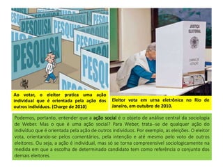Ao votar, o eleitor pratica uma ação
individual que é orientada pela ação dos
outros indivíduos. (Charge de 2010)
Eleitor vota em urna eletrônica no Rio de
Janeiro, em outubro de 2010.
Podemos, portanto, entender que a ação social é o objeto de análise central da sociologia
de Weber. Mas o que é uma ação social? Para Weber, trata--se de qualquer ação do
indivíduo que é orientada pela ação de outros indivíduos. Por exemplo, as eleições. O eleitor
vota, orientando-se pelos comentários, pela intenção e até mesmo pelo voto de outros
eleitores. Ou seja, a ação é individual, mas só se torna compreensível sociologicamente na
medida em que a escolha de determinado candidato tem como referência o conjunto dos
demais eleitores.
 