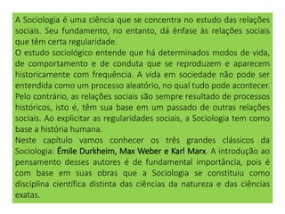 A Sociologia é uma ciência que se concentra no estudo das relações
sociais. Seu fundamento, no entanto, dá ênfase às relações sociais
que têm certa regularidade.
O estudo sociológico entende que há determinados modos de vida,
de comportamento e de conduta que se reproduzem e aparecem
historicamente com frequência. A vida em sociedade não pode ser
entendida como um processo aleatório, no qual tudo pode acontecer.
Pelo contrário, as relações sociais são sempre resultado de processos
históricos, isto é, têm sua base em um passado de outras relações
sociais. Ao explicitar as regularidades sociais, a Sociologia tem como
base a história humana.
Neste capítulo vamos conhecer os três grandes clássicos da
Sociologia: Émile Durkheim, Max Weber e Karl Marx. A introdução ao
pensamento desses autores é de fundamental importância, pois é
com base em suas obras que a Sociologia se constituiu como
disciplina científica distinta das ciências da natureza e das ciências
exatas.
 
