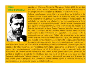 Nascido em Erfurt, na Alemanha, Max Weber (1864--1920) foi um dos
mais importantes cientistas sociais de todos os tempos, e seus trabalhos
tiveram grande influência sobre o estudo da sociedade moderna.
Embora reconhecesse, como Marx, a importância do trabalho e da
economia sobre a vida social, Weber se interessou mais pelo modo
como a economia era, por sua vez, influenciada por outros aspectos da
sociedade, em especial pela religião. Em sua obra mais famosa, A ética
protestante e o espírito do capitalismo, Weber analisa a maneira pela
qual algumas ideias protestantes, como a valorização do trabalho e a
doutrina da predestinação de Calvino (segundo a qual os predestinados
por Deus à salvação seriam também bem-sucedidos neste mundo)
favoreceram o desenvolvimento do capitalismo nos países onde o
protestantismo era mais forte. Weber não afirmou que só os países
protestantes se tornariam desenvolvidos (o Japão, por exemplo, seria
uma exceção óbvia), mas sim que, no contexto europeu, algumas ideias
de origem religiosa podem ter favorecido o surgimento do capitalismo.
Por outro lado, Weber via na sociedade moderna um processo crescente de racionalização: vários
aspectos da vida deixaram de ser regulados pela tradição e passaram a ser organizados segundo
regras claras que favorecem a previsibilidade e a eficiência. Na economia, por exemplo, as formas
tradicionais de trabalho foram substituídas pela fábrica e pela gestão científica da produção; na
política, a obediência à tradição foi substituída pelo respeito à lei. Embora todos esses aspectos
favoreçam a eficiência, Weber temia que, com o tempo, a racionalização causasse uma deterioração
dos valores (não só religiosos, mas também os valores liberais ligados à liberdade individual, à
democracia) que produziram a própria sociedade moderna.
PERFIL
ÉMILE DURKHEIM
 