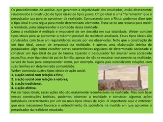 Os procedimentos de análise, que garantem a objetividade dos resultados, estão diretamente
relacionados à construção de tipos ideais ou tipos puros. O tipo ideal é uma “ferramenta” que o
pesquisador usa para se aproximar da realidade. Comparando com a Física, podemos dizer que
o tipo ideal é uma régua para medir determinado elemento. Trata-se de um recurso para medir
a realidade, para compreender o conteúdo dessa realidade.
Como a realidade é múltipla e impossível de ser descrita em sua totalidade, Weber constrói
tipos ideais para se aproximar o máximo possível da realidade analisada. Esses tipos ideais são
construídos com base em regularidades sociais por ele observadas. Note que a construção de
um tipo ideal, apesar de amparada na realidade, é apenas uma elaboração teórica do
pesquisador. Algo como escolher certas características regulares de determinada sociedade e
construir um tipo ideal de pai de família. Quando o pesquisador for analisar uma sociedade
específica, esse tipo ideal de pai de família, apesar de não se encaixar exatamente na realidade,
servirá de base para compreender como, por exemplo, alguns pais estabelecem relações com
suas famílias em determinada comunidade.
Weber construiu quatro tipos ideais de ação social:
1. a ação social com relação a fins;
2. a ação social com relação a valores;
3. a ação tradicional;
4. a ação afetiva.
Por ser tipos ideais, essas ações não são exatamente reconhecíveis na realidade. Mas com base
nessas construções teóricas, podemos observar a realidade e constatar algumas ações
individuais caracterizadas por um ou mais tipos ideais de ação. O importante aqui é entender
que esse mecanismo favorece o entendimento da sociedade na medida em que aproxima o
pesquisador da realidade estudada.
 