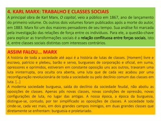 4. KARL MARX: TRABALHO E CLASSES SOCIAIS
A principal obra de Karl Marx, O capital, veio a público em 1867, ano de lançamento
do primeiro volume. Os outros dois volumes foram publicados após a morte do autor,
em 1883. Marx foi um dos maiores pensadores de seu tempo. Sua análise foi marcada
pela investigação das relações de força entre os indivíduos. Para ele, a questão-chave
para explicar as transformações sociais é a relação conflituosa entre forças sociais, isto
é, entre classes sociais distintas com interesses contrários.
ASSIM FALOU... MARX
A história de toda a sociedade até aqui é a história de lutas de classes. [Homem] livre e
escravo, patrício e plebeu, barão e servo, burgueses de corporação e oficial, em suma,
opressores e oprimidos, estiveram em constante oposição uns aos outros, travaram uma
luta ininterrupta, ora oculta ora aberta, uma luta que de cada vez acabou por uma
reconfiguração revolucionária de toda a sociedade ou pelo declínio comum das classes em
luta. […]
A moderna sociedade burguesa, saída do declínio da sociedade feudal, não aboliu as
oposições de classes. Apenas pôs novas classes, novas condições de opressão, novas
configurações de luta, no lugar das antigas. A nossa época, a época da burguesia,
distingue-se, contudo, por ter simplificado as oposições de classes. A sociedade toda
cinde-se, cada vez mais, em dois grandes campos inimigos, em duas grandes classes que
diretamente se enfrentam: burguesia e proletariado.
 