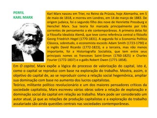 Karl Marx nasceu em Trier, no Reino da Prússia, hoje Alemanha, em 5
de maio de 1818, e morreu em Londres, em 14 de março de 1883. De
origem judaica, foi o segundo filho dos nove de Henriette Pressburg e
Herschel Marx. Sua teoria foi marcada principalmente por três
correntes de pensamento a ele contemporâneas. A primeira delas foi
a Filosofia Idealista Alemã, que teve como referência central o filósofo
Georg Friedrich Hegel (1770-1831). A segunda foi a Economia Política
Clássica, sobretudo, o economista escocês Adam Smith (1723-1790) e
o inglês David Ricardo (1772-1823), e a terceira, mas não menos
importante, foi a Historiografia Socialista, que tem entre seus
principais nomes os franceses Saint-Simon (1760-1825) e Charles
Fourier (1772-1837) e o galês Robert Owen (1771-1858).
PERFIL
KARL MARX
Em O capital, Marx expõe a lógica do processo de valorização do capital, isto é,
como o capital se reproduz com base na exploração do trabalho. Mostra, assim, o
objetivo do capital de, ao se reproduzir como a relação social hegemônica, ampliar
sua dominação com base no aumento dos lucros capitalistas.
Teórico, militante político revolucionário e um dos maiores pensadores críticos da
sociedade capitalista, Marx escreveu várias obras sobre a relação de exploração e
dominação social do capital em relação ao trabalho. Marx pode ser considerado um
autor atual, já que as relações de produção capitalistas e a exploração do trabalho
assalariado são ainda questões centrais nas sociedades contemporâneas.
 