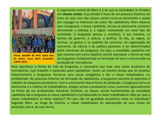 O argumento central de Marx é o de que as sociedades se dividem
em classes sociais. Essa divisão é fruto de um processo histórico de
lutas em que uma das classes sociais torna-se dominante e acaba
por subjugar os interesses de outra. No capitalismo, Marx observa
que a burguesia, a classe capitalista, tornou-se dominante, primeiro
derrotando a nobreza e, a seguir, instaurando um novo tipo de
sociedade. A burguesia passou a constituir, à sua maneira, as
formas de governo, a cultura, a política. As leis, as regras, as
normas, os gostos e os padrões de consumo, de organização da
economia, da ciência e da política passaram a ser determinados
pelos interesses da burguesia. Ou seja, a sociedade capitalista em
que vivemos tem como objetivo central reproduzir a forma de vida
da burguesia, fundamentada na formação do lucro e estruturada na
produção de mercadorias.
Para reproduzir a forma de vida da burguesia, é necessário que haja uma classe produtora de
mercadorias, cujo trabalho é explorado pelos capitalistas. Assim, ao mesmo tempo que se constitui
historicamente a burguesia, forma-se uma classe antagônica a ela: a classe trabalhadora, ou
proletariado. No processo histórico de formação do capitalismo, a burguesia nascente já explorava o
trabalho de pequenos produtores. Com o crescimento dessa forma de produção, a burguesia torna-se
dominante e o coletivo de trabalhadores, antigos servos e produtores rurais, aumenta vigorosamente
na forma de um proletariado industrial. Portanto, as classes sociais fundamentais da sociedade
capitalista são a burguesia (a classe capitalista) e o proletariado (a classe trabalhadora). Mas por que a
classe trabalhadora se deixa explorar? Por que não há igualdade econômica entre os indivíduos?
Segundo Marx, ao longo da História, a classe trabalhadora foi expropriada de seus meios de
produção, isto é, de suas terras,
Greve, detalhe do óleo sobre tela
do pintor russo Boris Kustodiev
(1878-1927).
 