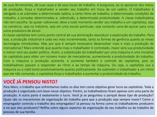 VOCÊ JÁ PENSOU NISTO?
Para Marx, o trabalho que enfrentamos todos os dias tem como objetivo gerar lucro ao capitalista. Toda a
produção é organizada com base nesse objetivo. Porém, os trabalhadores ficam apenas com uma parte da
produção. A outra parte é exatamente o lucro. Você já se perguntou o porquê desse tipo de produção?
Quais são os mecanismos de organização do trabalho para que a produção seja sempre maior? Como o
empregador controla o trabalho dos empregados? Já pensou na forma como os trabalhadores produzem
e no que eles produzem? Reflita sobre alguns aspectos da organização do seu trabalho ou do trabalho de
pessoas de sua família.
de suas ferramentas, de suas casas e de seus locais de trabalho. A burguesia, ao se apropriar dos meios
de produção, força o trabalhador a vender seu trabalho em troca de um salário. O trabalhador é
obrigado a se submeter a determinado salário, a certo ritmo de trabalho, a determinadas condições de
trabalho, a jornadas determinadas e, sobretudo, a determinada produtividade. A classe trabalhadora
não tem escolha. Se quiser sobreviver, deve a todo momento vender seu trabalho a um capitalista, seja
no comércio, seja na indústria, seja em uma escola particular, seja cortando cana-de-açúcar para uma
usina produtora de álcool.
A classe capitalista tem como ponto central de sua dominação reproduzir a exploração do trabalho. Para
isso, a produção industrial é cada vez mais incrementada, tanto as formas de gerência quanto as novas
tecnologias introduzidas. Mas por que é sempre necessário desenvolver mais e mais a produção de
mercadorias? Marx entende que quanto mais o trabalhador é controlado, maior será sua produtividade
e menor será seu poder político. Assim, a substituição do trabalhador por uma máquina é uma iniciativa
do capitalista para obter um número maior de mercadorias, aumentando a produtividade do trabalho.
Com a máquina a produção aumenta, e aumenta também o controle do capitalista, pois os
trabalhadores passam a responder ao ritmo e ao tempo da máquina. Ou seja, o capitalista usa a
máquina ou o robô tanto produtivamente quanto politicamente. Ao submeter o trabalhador a um ritmo
que ele não comanda, o capitalista força o trabalhador a aumentar a produtividade do trabalho.
 
