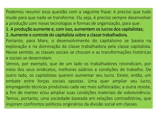 Podemos resumir essa questão com a seguinte frase: é preciso que tudo
mude para que nada se transforme. Ou seja, é preciso sempre desenvolver
a produção com novas tecnologias e formas de organização, para que:
1. A produção aumente e, com isso, aumentem os lucros dos capitalistas;
2. Aumente o controle do capitalista sobre a classe trabalhadora.
Portanto, para Marx, o desenvolvimento do capitalismo se baseia na
exploração e na dominação da classe trabalhadora pela classe capitalista.
Nesse sentido, as classes sociais se chocam e as transformações históricas
e sociais se desenrolam.
Vemos, por exemplo, que de um lado os trabalhadores reivindicam, por
meio dos seus sindicatos, melhores salários e condições de trabalho. De
outro lado, os capitalistas querem aumentar seu lucro. Existe, então, um
embate entre forças sociais opostas. Uma quer ampliar seu lucro,
empregando técnicas produtivas cada vez mais sofisticadas; a outra resiste,
a fim de manter e/ou ampliar suas condições materiais de sobrevivência.
Temos, portanto, uma sociedade baseada em relações contraditórias, que
inspiram confrontos políticos originários da divisão social em classes.
 