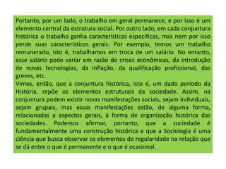 Portanto, por um lado, o trabalho em geral permanece, e por isso é um
elemento central da estrutura social. Por outro lado, em cada conjuntura
histórica o trabalho ganha características específicas, mas nem por isso
perde suas características gerais. Por exemplo, temos um trabalho
remunerado, isto é, trabalhamos em troca de um salário. No entanto,
esse salário pode variar em razão de crises econômicas, da introdução
de novas tecnologias, da inflação, da qualificação profissional, das
greves, etc.
Vimos, então, que a conjuntura histórica, isto é, um dado período da
História, repõe os elementos estruturais da sociedade. Assim, na
conjuntura podem existir novas manifestações sociais, sejam individuais,
sejam grupais, mas essas manifestações estão, de alguma forma,
relacionadas a aspectos gerais, à forma de organização histórica das
sociedades. Podemos afirmar, portanto, que a sociedade é
fundamentalmente uma construção histórica e que a Sociologia é uma
ciência que busca observar os elementos de regularidade na relação que
se dá entre o que é permanente e o que é ocasional.
 