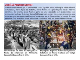 Trabalhadores em linha de montagem de
fábrica de automóveis em Minnesota,
Estados Unidos, em foto de 1935.
Empregados de grande multinacional japonesa
trabalham em fábrica localizada em Tochigi,
Japão, em foto de 1990.
VOCÊ JÁ PENSOU NISTO?
Vivemos em sociedades que se transformam a cada segundo. Novas tecnologias, novos meios de
comunicação, novos tipos de trabalho, novas formas de aprendizagem, novos métodos
científicos. No entanto, ainda fazemos parte de uma sociedade com características que
permanecem ao longo do tempo. Nossos hábitos parecem sempre novos, mas se pararmos para
pensar veremos que existem padrões que herdamos e que se fundamentam na história de nossa
sociedade. Com base nisso, pense sobre o que é realmente novo nas suas práticas cotidianas.
 