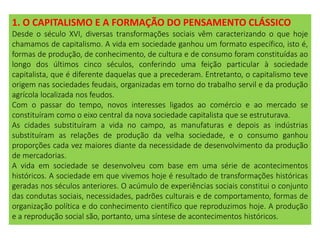 1. O CAPITALISMO E A FORMAÇÃO DO PENSAMENTO CLÁSSICO
Desde o século XVI, diversas transformações sociais vêm caracterizando o que hoje
chamamos de capitalismo. A vida em sociedade ganhou um formato específico, isto é,
formas de produção, de conhecimento, de cultura e de consumo foram constituídas ao
longo dos últimos cinco séculos, conferindo uma feição particular à sociedade
capitalista, que é diferente daquelas que a precederam. Entretanto, o capitalismo teve
origem nas sociedades feudais, organizadas em torno do trabalho servil e da produção
agrícola localizada nos feudos.
Com o passar do tempo, novos interesses ligados ao comércio e ao mercado se
constituíram como o eixo central da nova sociedade capitalista que se estruturava.
As cidades substituíram a vida no campo, as manufaturas e depois as indústrias
substituíram as relações de produção da velha sociedade, e o consumo ganhou
proporções cada vez maiores diante da necessidade de desenvolvimento da produção
de mercadorias.
A vida em sociedade se desenvolveu com base em uma série de acontecimentos
históricos. A sociedade em que vivemos hoje é resultado de transformações históricas
geradas nos séculos anteriores. O acúmulo de experiências sociais constitui o conjunto
das condutas sociais, necessidades, padrões culturais e de comportamento, formas de
organização política e do conhecimento científico que reproduzimos hoje. A produção
e a reprodução social são, portanto, uma síntese de acontecimentos históricos.
 