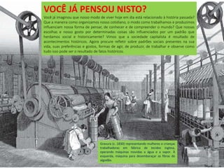Gravura (c. 1830) representando mulheres e crianças
trabalhadoras em fábrica de tecidos inglesa,
operando máquinas movidas a água e a vapor. À
esquerda, máquina para desembaraçar as fibras do
algodão.
VOCÊ JÁ PENSOU NISTO?
Você já imaginou que nosso modo de viver hoje em dia está relacionado à história passada?
Que a maneira como organizamos nosso cotidiano, o modo como trabalhamos e produzimos
influenciam nossa forma de pensar, de conhecer e de compreender o mundo? Que nossas
escolhas e nosso gosto por determinadas coisas são influenciados por um padrão que
herdamos social e historicamente? Vimos que a sociedade capitalista é resultado de
acontecimentos históricos. Agora procure refletir sobre padrões sociais presentes na sua
vida, suas preferências e gostos, formas de agir, de produzir, de trabalhar e observe como
tudo isso pode ser o resultado de fatos históricos.
 