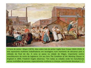 A hora do jantar: Wigan (1874), óleo sobre tela do pintor inglês Eyre Crowe (1824-1910). A
tela representa mulheres trabalhadoras em tecelagens num momento de descanso para a
refeição do final do dia. A cena se passa na cidade de Wigan, importante centro
manufatureiro do norte da Inglaterra. Em seu livro The Condition of the Working Classes in
England in 1844, Friedrich Engels observou: “Em todas as cidades onde há manufaturas
vemos multidões de pessoas, especialmente mulheres e crianças, caminhando descalças […]”.
 