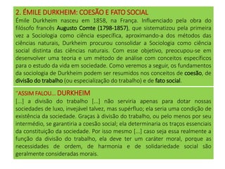 2. ÉMILE DURKHEIM: COESÃO E FATO SOCIAL
Émile Durkheim nasceu em 1858, na França. Influenciado pela obra do
filósofo francês Augusto Comte (1798-1857), que sistematizou pela primeira
vez a Sociologia como ciência específica, aproximando-a dos métodos das
ciências naturais, Durkheim procurou consolidar a Sociologia como ciência
social distinta das ciências naturais. Com esse objetivo, preocupou-se em
desenvolver uma teoria e um método de análise com conceitos específicos
para o estudo da vida em sociedade. Como veremos a seguir, os fundamentos
da sociologia de Durkheim podem ser resumidos nos conceitos de coesão, de
divisão do trabalho (ou especialização do trabalho) e de fato social.
“ASSIM FALOU... DURKHEIM
[...] a divisão do trabalho [...] não serviria apenas para dotar nossas
sociedades de luxo, invejável talvez, mas supérfluo; ela seria uma condição de
existência da sociedade. Graças à divisão do trabalho, ou pelo menos por seu
intermédio, se garantiria a coesão social; ela determinaria os traços essenciais
da constituição da sociedade. Por isso mesmo [...] caso seja essa realmente a
função da divisão do trabalho, ela deve ter um caráter moral, porque as
necessidades de ordem, de harmonia e de solidariedade social são
geralmente consideradas morais.
 