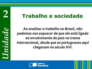 Unidade
2 Trabalho e sociedade
Ao analisar o trabalho no Brasil, não
podemos nos esquecer de que ele está ligado
ao envolvimento do país na trama
internacional, desde que os portugueses aqui
chegaram no século XVI.
 