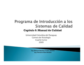 Capitulo 6: Manual de Calidad
 Universidad Columbia del Paraguay
        Carrera de Psicología
            Cuarto Curso
                2009



      Ing. Manuel Benítez Codas (PhD©)
           Ing. Verónica Ríos Bordón



                                         1
 