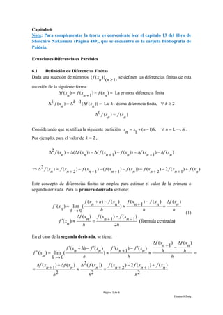 Página 1 de 6
Elizabeth Doig
Capítulo 6
Nota: Para complementar la teoría es conveniente leer el capítulo 13 del libro de
Shoichiro Nakamura (Página 489), que se encuentra en la carpeta Bibliografía de
Paideia.
Ecuaciones Diferenciales Parciales
6.1 Definición de Diferencias Finitas
Dada una sucesión de números { ( )}
( 1)
f x
n n 
se definen las diferencias finitas de esta
sucesión de la siguiente forma:
( ) ( ) ( ) La primera diferencia finita
1
f x f x f x
n n n
 = − =
+
1
( ) ( ( )) La - ésima diferencia finita, 2
k k
f x f x k k
n n
−
 =   =  
0 ( ) ( )
f x f x
n n
 =
Considerando que se utiliza la siguiente partición ( 1) , 1, ,
1
x x n h n N
n
= + −  = .
Por ejemplo, para el valor de 2
k = ,
2 ( ) ( ( )) ( ( ) ( )) ( ) ( )
1 1
f x f x f x f x f x f x
n n n n n n
 =   =  − =  − 
+ +
2 ( ) ( ) ( ) ( ( ) ( )) ( ) 2 ( ) ( )
2 1 1 2 1
f x f x f x f x f x f x f x f x
n n n n n n n n
  = − − − = − +
+ + + + +
Este concepto de diferencias finitas se emplea para estimar el valor de la primera o
segunda derivada. Para la primera derivada se tiene:
( ) ( ) ( ) ( ) ( )
1
( ) lim ( )
0
( ) ( ) ( )
1 1
( ) (fórmula centrada)
2
f x h f x f x f x f x
n n n n n
f x
n h h h
h
f x f x f x
n n n
f x
n h h
+ − − 
+
 =  =
→
 −
+ −
  =
(1)
En el caso de la segunda derivada, se tiene:
( ) ( )
1
( ) ( ) ( ) ( )
1
( ) lim ( )
0
2
( ) ( ) ( ( )) ( ) 2 ( ) ( )
1 2 1
2 2 2
f x f x
n n
f x h f x f x f x
n n n n h h
f x
n h h h
h
f x f x f x f x f x f x
n n n n n n
h h h
 
+ −
   
+ − −
+
 =   =
→
 −   − +
+ + +
=  =
 