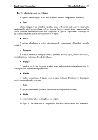 Técnica das Construções – Edmundo Rodrigues 153
2.2. Terminologia usada em telhados
A seguinte terminologia é usada para definir os diversos componentes do telhado.
• Água
Chama-se água de um telhado à superfície plana ao longo da qual ocorre o escoamento
das águas pluviais, logo um telhado pode ser de uma, duas, três, quatro águas ou combinações
dessas situações, formando telhados mais complexos. A figura 6.2 apresenta a vista superior
de diversas coberturas com diferentes números de águas.
• Beiral
A parte do telhado que se projeta além das paredes exteriores da edificação é chamada
de beiral.
• Cumeeira
É a aresta horizontal correspondente ao encontro de duas águas, estando localizada,
normalmente, na parte mais elevada do telhado.
• Espigão
O espigão é um divisor de águas, sendo a aresta inclinada delimitada pelo encontro de
duas águas que formam um ângulo saliente.
• Rincão
O rincão é um captador de águas, sendo a aresta inclinada delimitada por duas águas
que formam um ângulo reentrante.
• Rufo
É a peça complementar que faz o arremate entre uma parede e o telhado
• Fiada
É a seqüência de telhas na direção de sua largura.
Na figura 6.3 são mostrados os componentes do telhado definidos nos itens anteriores.
 