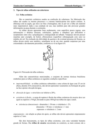 Técnica das Construções – Edmundo Rodrigues 155
3. Tipos de telhas utilizadas em coberturas
3.1. Telha cerâmica
São os materiais cerâmicos usados na confecção de coberturas. Na fabricação das
telhas são usados os mesmo processos e a mesma matéria-prima dos tijolos comuns. A
diferença está na argila, que deve ser fina e homogênea, não só por ser a telha um material
mais impermeável, dada a sua condição de uso, mas também para não provocar grandes
deformações na peça durante o cozimento.
As telhas devem apresentar bom acabamento, com superfície pouco rugosa, sem
deformações e defeitos (fissuras, esfoliações, quebras e rebarbas) que dificultem o
acoplamento entre elas e prejudiquem a estanqueidade do telhado. Tampouco devem possuir
manchas (por exemplo, de bolor), eflorescência (superfície esbranquiçada com sais) ou
nódulos de cal. Na avaliação da efetividade da queima e da eventual presença de fissuras, as
telhas devem emitir som metálico, semelhante ao de um sino, quando suspensas por uma
extremidade e devidamente percutidas, conforme se vê na figura 6.4.
Figura 6.4: Percussão da telha cerâmica.
Além das características mencionadas, o conjunto de normas técnicas brasileiras
estabelece para as telhas cerâmicas as seguintes condições específicas:
• impermeabilidade - as telhas cerâmicas submetidas a uma coluna de água com 25 cm de
altura, durante 24 h consecutivas, não devem apresentar vazamentos ou formação de gotas
na face oposta à da ação da água;
• absorção de água - o nível deve ser inferior a 20%;
• resistência à flexão - a carga de ruptura à flexão das telhas cerâmicas de encaixe deve ser
igual ou superior a 70 kgf, elevando-se para 100 kgf nas telhas de capa e canal;
• tolerâncias dimensionais - dimensões ≥ 50 mm ⇒ tolerância ± 2%
dimensões < 50 mm ⇒ tolerância ± 1 mm
espessura ⇒ tolerância ± 2 mm
empenamento - em relação ao plano de apoio, as telhas não devem apresentar empenamento
superior a 5 mm.
São dois basicamente, os tipos de telhas existentes, com uma variedade bastante
grande de formas. Das telhas de encaixe encontradas no comércio, as mais comuns são a
 