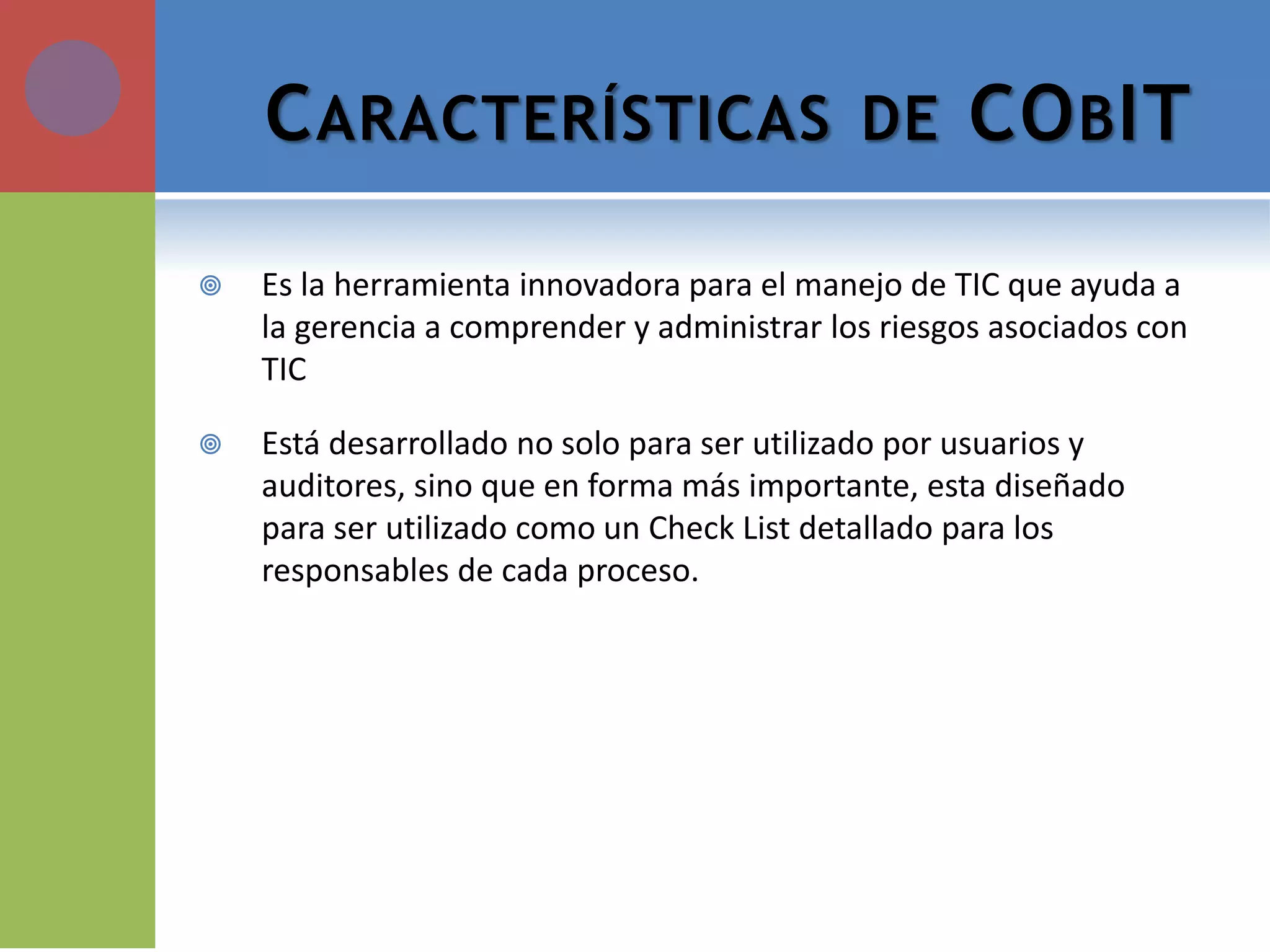 CARACTERÍSTICAS DE COBIT 
Es la herramienta innovadora para el manejo de TIC que ayuda a la gerencia a comprender y administrar los riesgos asociados con TIC 
Está desarrollado no solo para ser utilizado por usuarios y auditores, sino que en forma más importante, esta diseñado para ser utilizado como un Check List detallado para los responsables de cada proceso.  