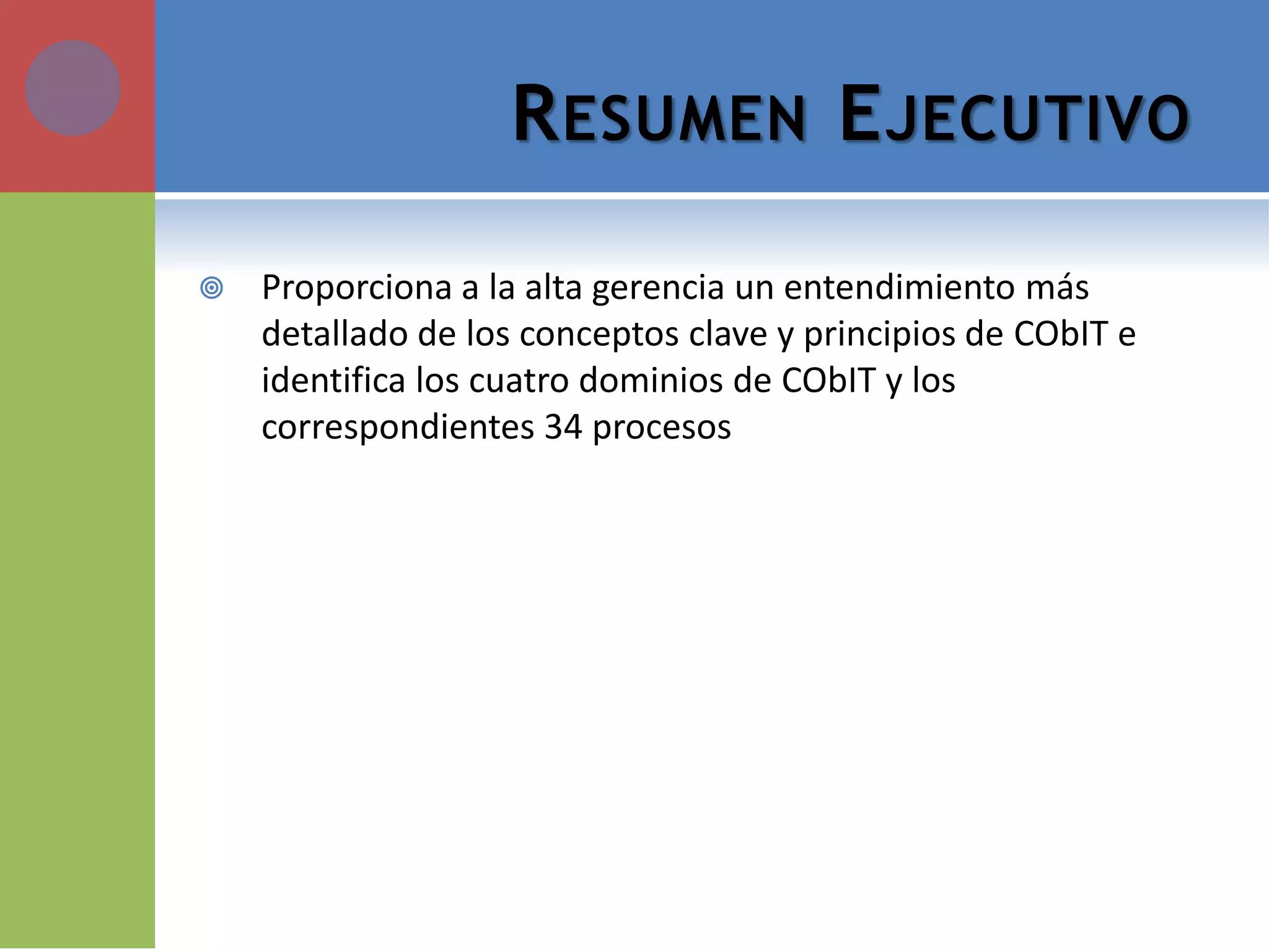 RESUMEN EJECUTIVO 
Proporciona a la alta gerencia un entendimiento más detallado de los conceptos clave y principios de CObIT e identifica los cuatro dominios de CObIT y los correspondientes 34 procesos  