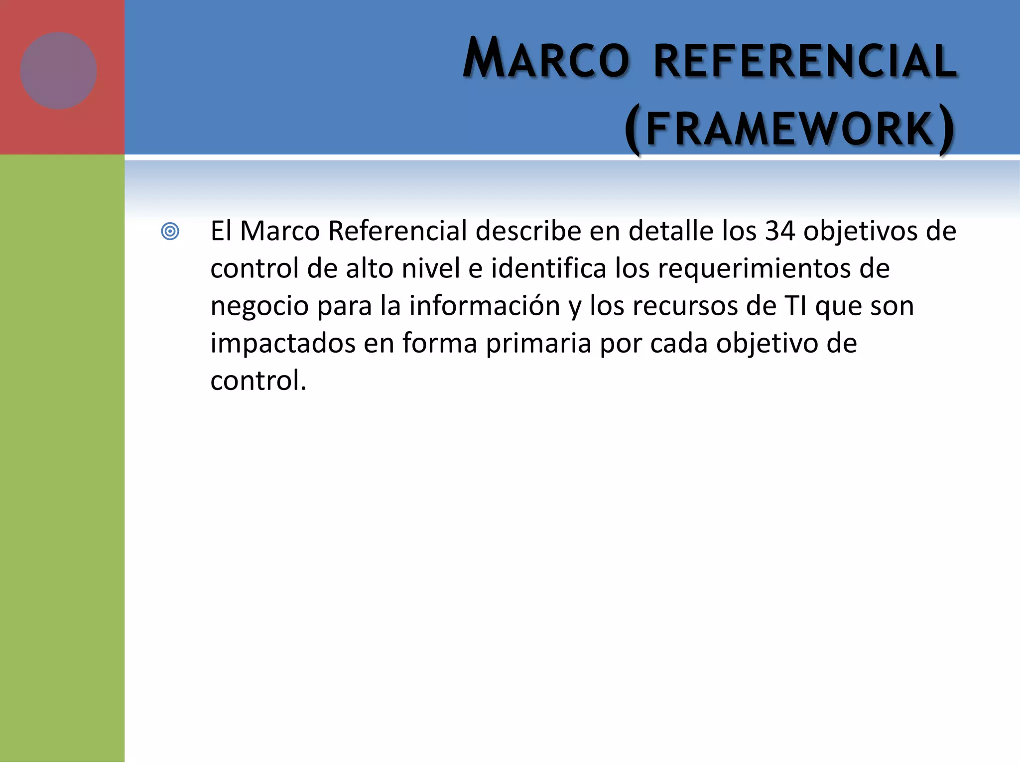MARCO REFERENCIAL (FRAMEWORK) 
El Marco Referencial describe en detalle los 34 objetivos de control de alto nivel e identifica los requerimientos de negocio para la información y los recursos de TI que son impactados en forma primaria por cada objetivo de control.  