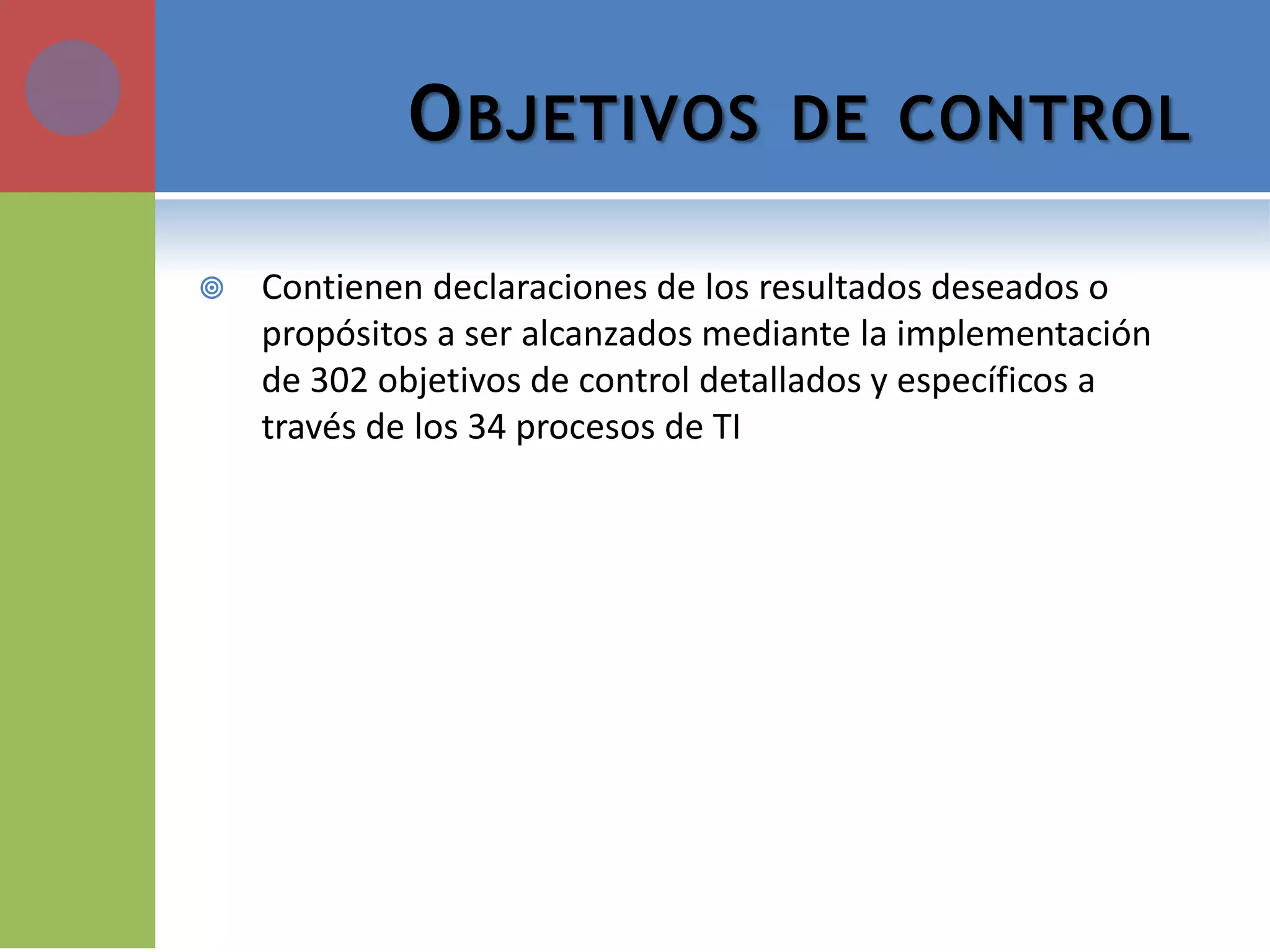 OBJETIVOS DE CONTROL 
Contienen declaraciones de los resultados deseados o propósitos a ser alcanzados mediante la implementación de 302 objetivos de control detallados y específicos a través de los 34 procesos de TI  