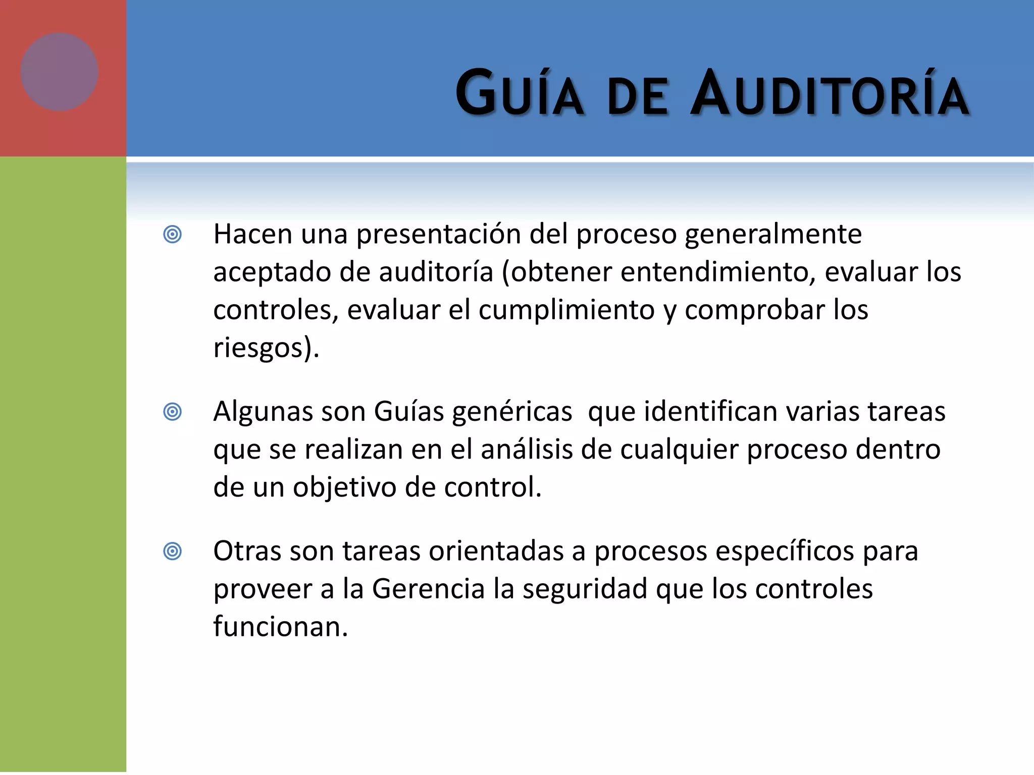 GUÍA DE AUDITORÍA 
Hacen una presentación del proceso generalmente aceptado de auditoría (obtener entendimiento, evaluar los controles, evaluar el cumplimiento y comprobar los riesgos). 
Algunas son Guías genéricas que identifican varias tareas que se realizan en el análisis de cualquier proceso dentro de un objetivo de control. 
Otras son tareas orientadas a procesos específicos para proveer a la Gerencia la seguridad que los controles funcionan.  