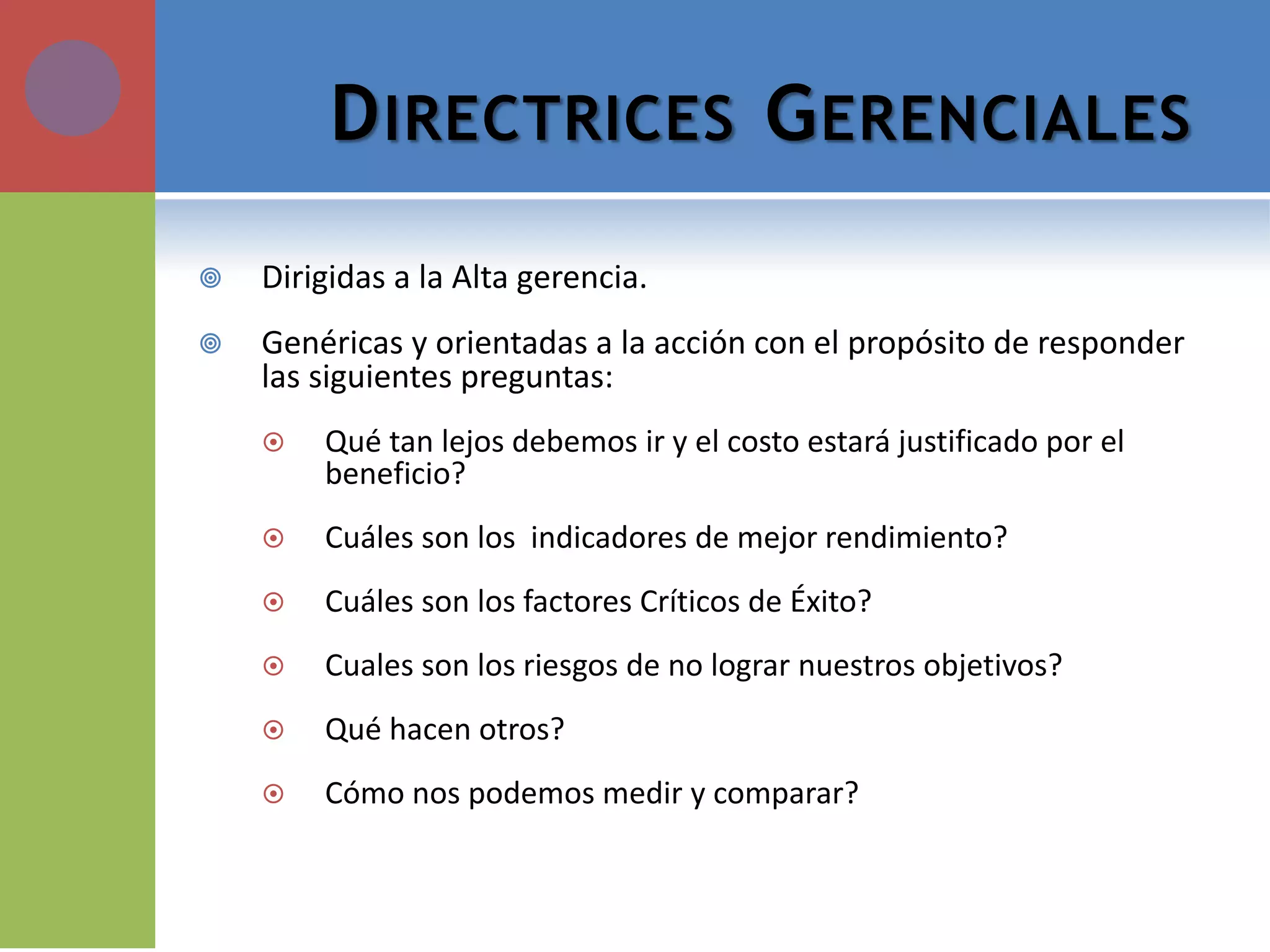 DIRECTRICES GERENCIALES 
Dirigidas a la Alta gerencia. 
Genéricas y orientadas a la acción con el propósito de responder las siguientes preguntas: 
Qué tan lejos debemos ir y el costo estará justificado por el beneficio? 
Cuáles son los indicadores de mejor rendimiento? 
Cuáles son los factores Críticos de Éxito? 
Cuales son los riesgos de no lograr nuestros objetivos? 
Qué hacen otros? 
Cómo nos podemos medir y comparar?  