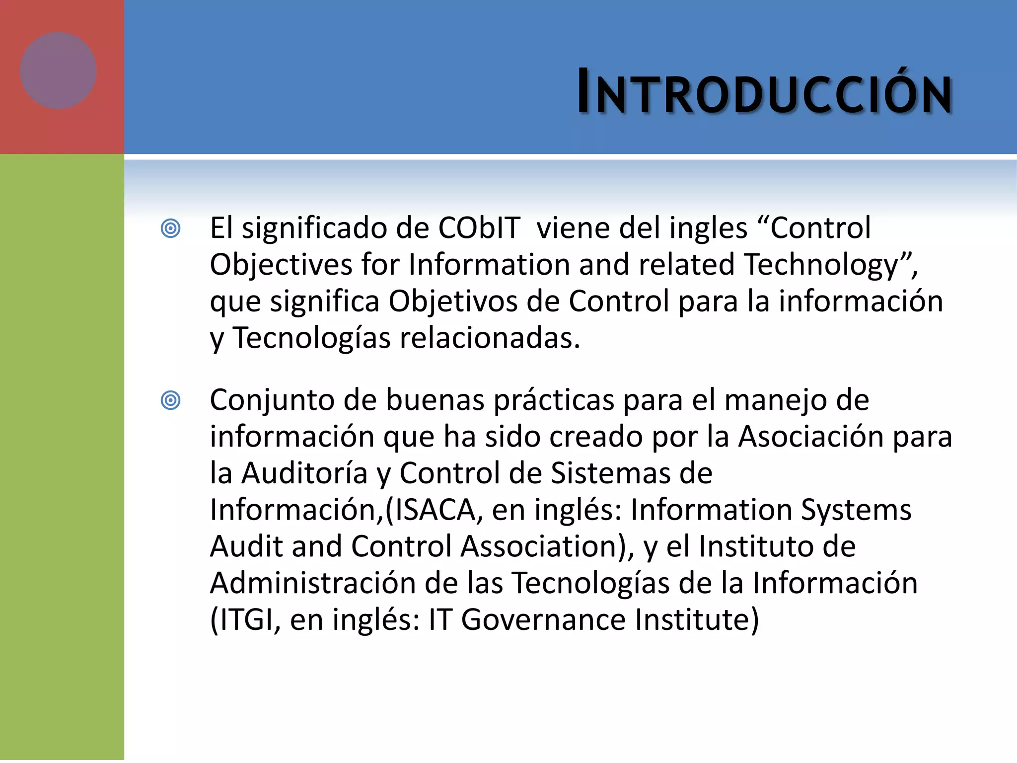 INTRODUCCIÓN 
El significado de CObIT viene del ingles “Control Objectives for Information and related Technology”, que significa Objetivos de Control para la información y Tecnologías relacionadas. 
Conjunto de buenas prácticas para el manejo de información que ha sido creado por la Asociación para la Auditoría y Control de Sistemas de Información,(ISACA, en inglés: Information Systems Audit and Control Association), y el Instituto de Administración de las Tecnologías de la Información (ITGI, en inglés: IT Governance Institute)  