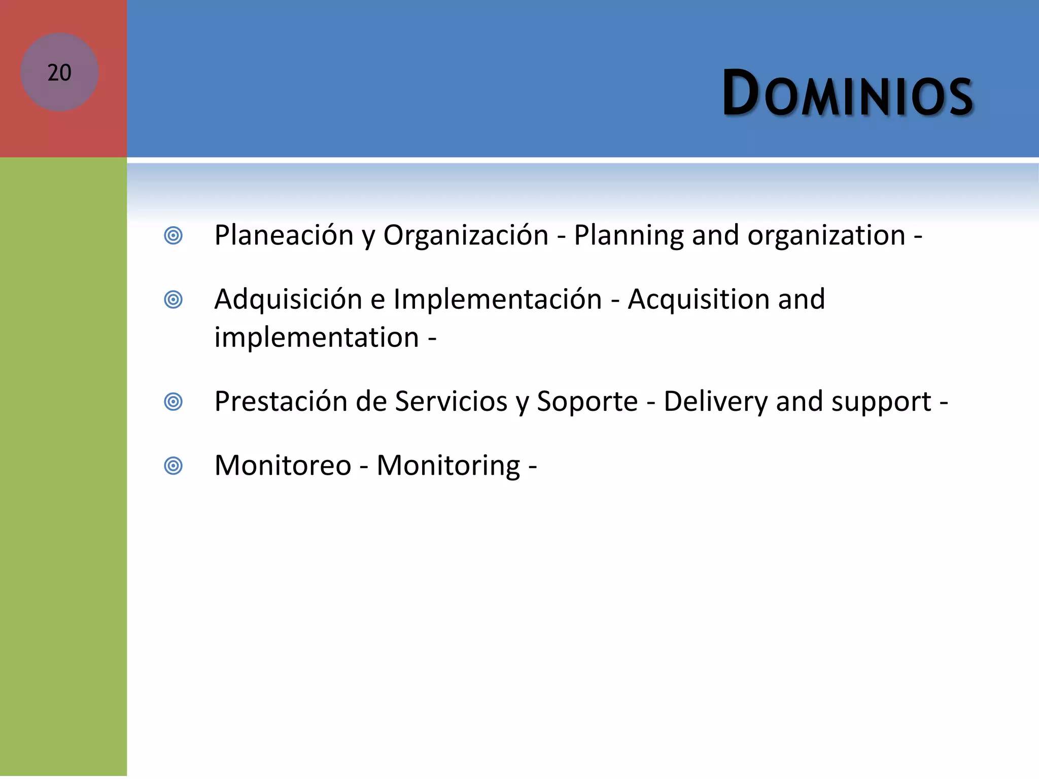 DOMINIOS 
Planeación y Organización - Planning and organization - 
Adquisición e Implementación - Acquisition and implementation - 
Prestación de Servicios y Soporte - Delivery and support - 
Monitoreo - Monitoring - 
20  