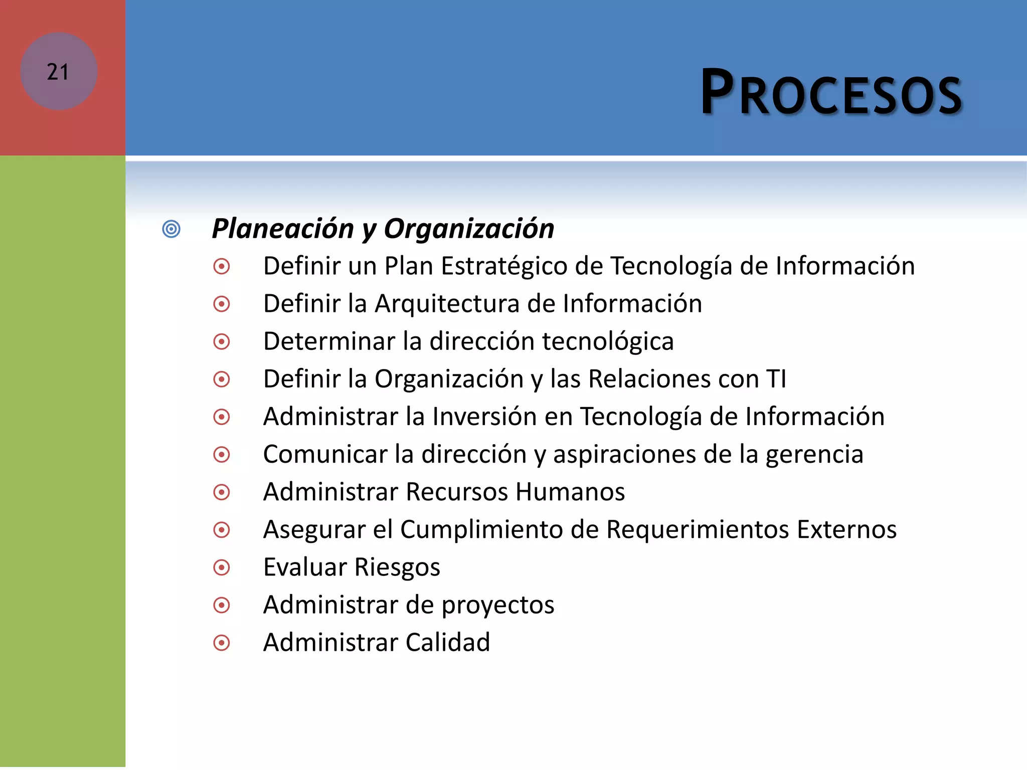 PROCESOS 
Planeación y Organización 
Definir un Plan Estratégico de Tecnología de Información 
Definir la Arquitectura de Información 
Determinar la dirección tecnológica 
Definir la Organización y las Relaciones con TI 
Administrar la Inversión en Tecnología de Información 
Comunicar la dirección y aspiraciones de la gerencia 
Administrar Recursos Humanos 
Asegurar el Cumplimiento de Requerimientos Externos 
Evaluar Riesgos 
Administrar de proyectos 
Administrar Calidad 
21  