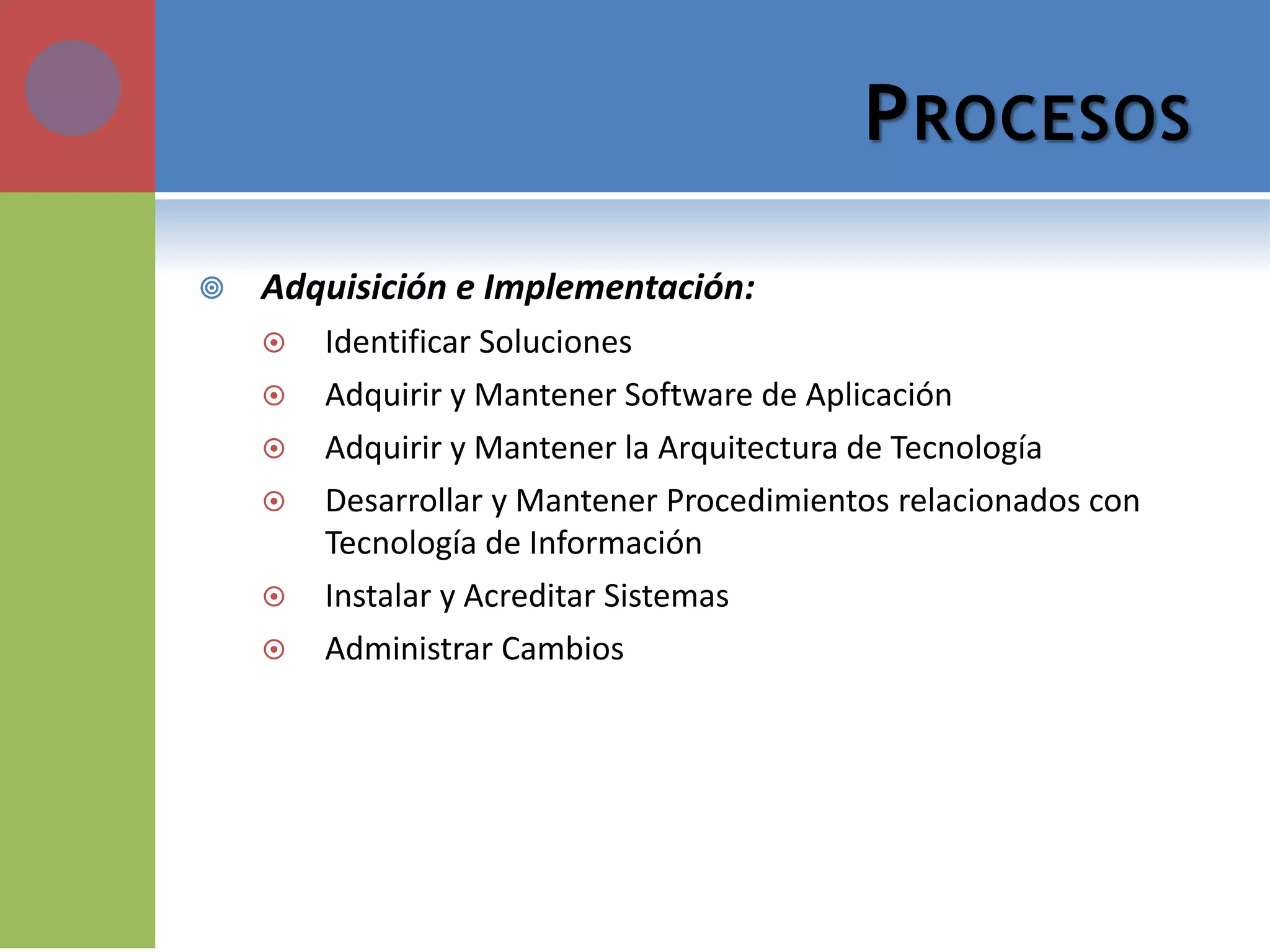 PROCESOS 
Adquisición e Implementación: 
Identificar Soluciones 
Adquirir y Mantener Software de Aplicación 
Adquirir y Mantener la Arquitectura de Tecnología 
Desarrollar y Mantener Procedimientos relacionados con Tecnología de Información 
Instalar y Acreditar Sistemas 
Administrar Cambios  