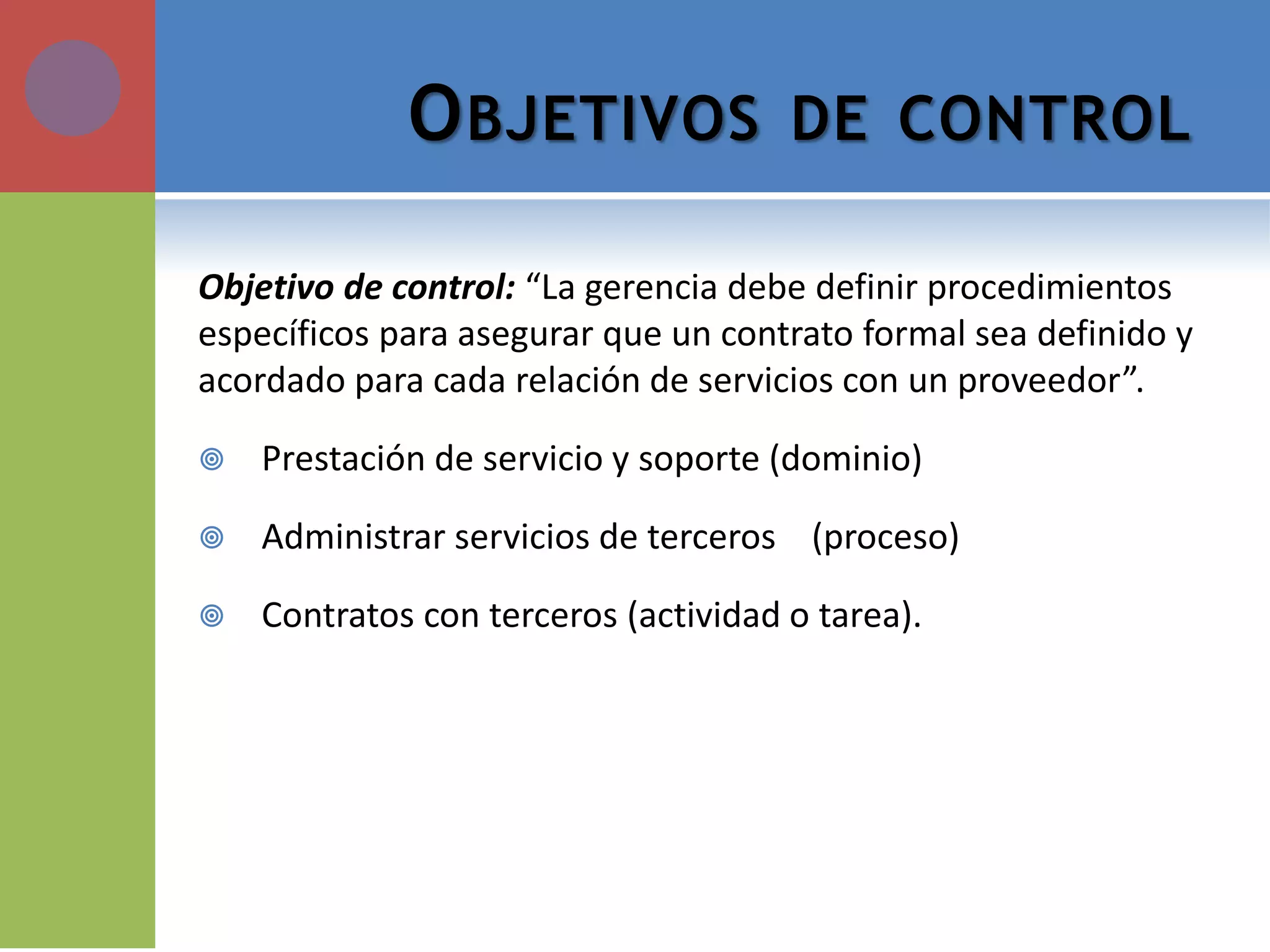 OBJETIVOS DE CONTROL 
Objetivo de control: “La gerencia debe definir procedimientos específicos para asegurar que un contrato formal sea definido y acordado para cada relación de servicios con un proveedor”. 
Prestación de servicio y soporte (dominio) 
Administrar servicios de terceros (proceso) 
Contratos con terceros (actividad o tarea).  