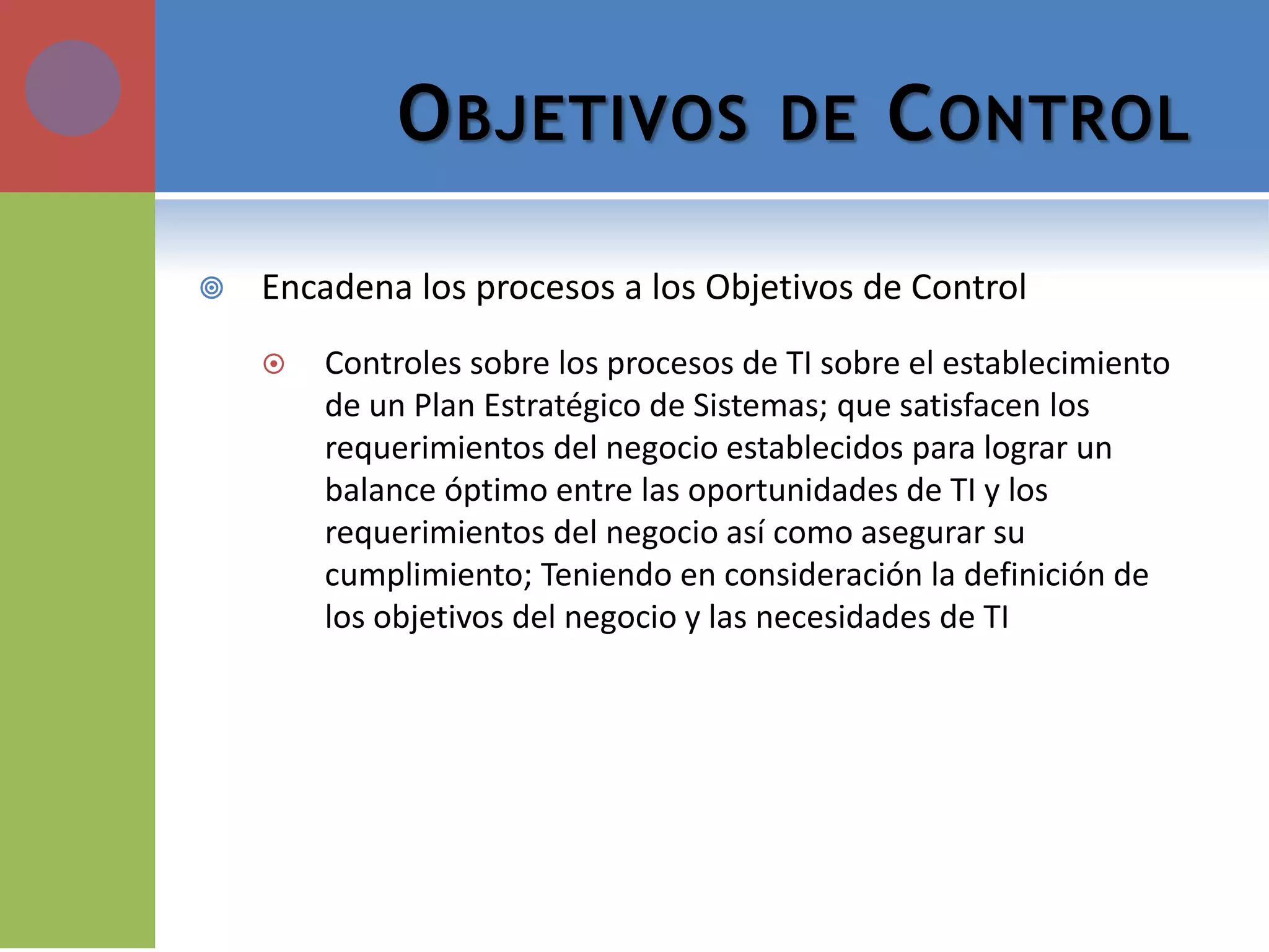 OBJETIVOS DE CONTROL 
Encadena los procesos a los Objetivos de Control 
Controles sobre los procesos de TI sobre el establecimiento de un Plan Estratégico de Sistemas; que satisfacen los requerimientos del negocio establecidos para lograr un balance óptimo entre las oportunidades de TI y los requerimientos del negocio así como asegurar su cumplimiento; Teniendo en consideración la definición de los objetivos del negocio y las necesidades de TI  