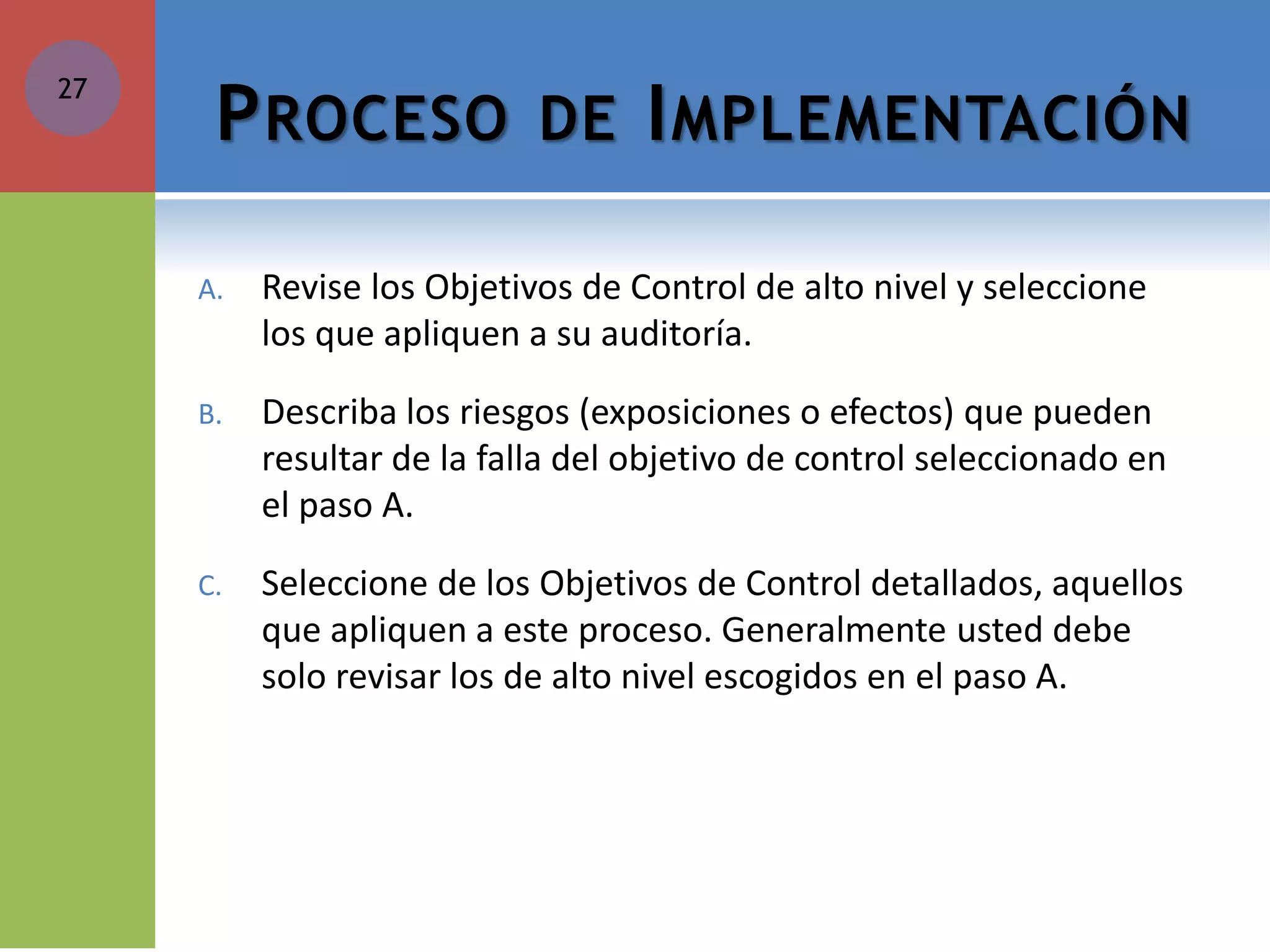 PROCESO DE IMPLEMENTACIÓN 
A.Revise los Objetivos de Control de alto nivel y seleccione los que apliquen a su auditoría. 
B.Describa los riesgos (exposiciones o efectos) que pueden resultar de la falla del objetivo de control seleccionado en el paso A. 
C.Seleccione de los Objetivos de Control detallados, aquellos que apliquen a este proceso. Generalmente usted debe solo revisar los de alto nivel escogidos en el paso A. 
27  