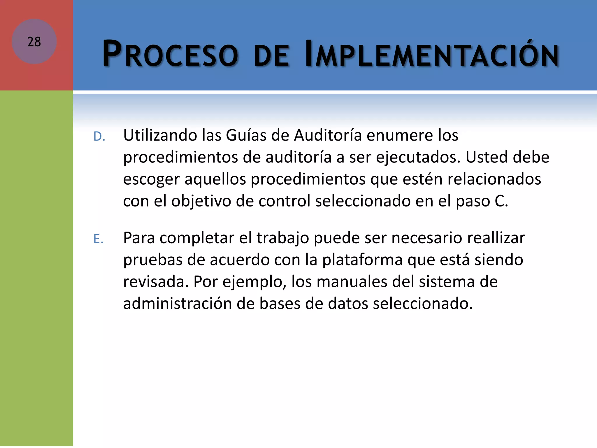 PROCESO DE IMPLEMENTACIÓN 
D.Utilizando las Guías de Auditoría enumere los procedimientos de auditoría a ser ejecutados. Usted debe escoger aquellos procedimientos que estén relacionados con el objetivo de control seleccionado en el paso C. 
E.Para completar el trabajo puede ser necesario reallizar pruebas de acuerdo con la plataforma que está siendo revisada. Por ejemplo, los manuales del sistema de administración de bases de datos seleccionado. 
28 