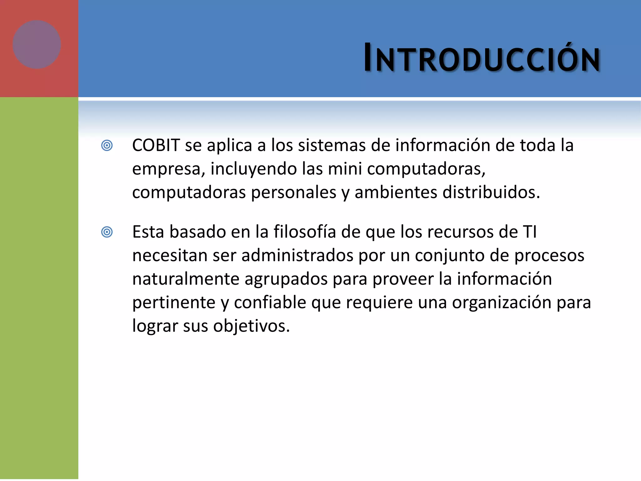 INTRODUCCIÓN 
COBIT se aplica a los sistemas de información de toda la empresa, incluyendo las mini computadoras, computadoras personales y ambientes distribuidos. 
Esta basado en la filosofía de que los recursos de TI necesitan ser administrados por un conjunto de procesos naturalmente agrupados para proveer la información pertinente y confiable que requiere una organización para lograr sus objetivos.  